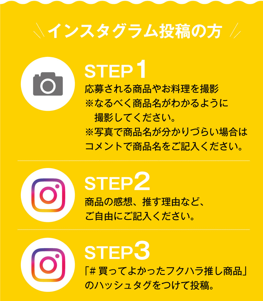 【インスタグラム投稿方法】STEP1／応募される商品やお料理を撮影 ※なるべく商品名がわかるように撮影してください。※写真で商品名が分かりづらい場合はコメントで商品名をご記入ください。STEP2／商品の感想、推しの理由など、ご自由にご記入ください。STEP3／「買って良かったフクハラ推し商品」のハッシュタグをつけて投稿。